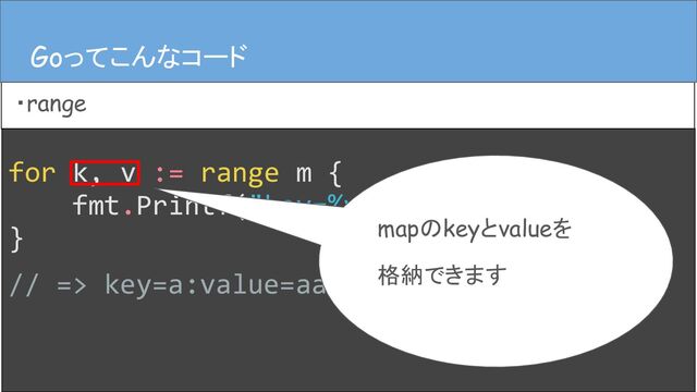 for k, v := range m {
fmt.Printf("key=%v:value=%v", k, v)
}
// => key=a:value=aaaa
Goってこんなコード
・range
Goってこんなコード
mapのkeyとvalueを
格納できます

