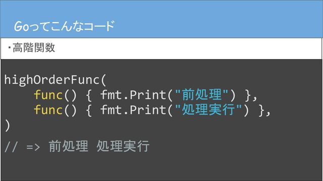 highOrderFunc(
func() { fmt.Print("前処理") },
func() { fmt.Print("処理実行") },
)
// => 前処理 処理実行
Goってこんなコード
・高階関数
Goってこんなコード
