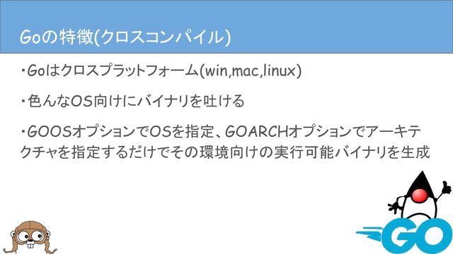 ・Goはクロスプラットフォーム(win,mac,linux)
・色んなOS向けにバイナリを吐ける
・GOOSオプションでOSを指定、GOARCHオプションでアーキテ
クチャを指定するだけでその環境向けの実行可能バイナリを生成
Goの特徴(クロスコンパイル)
Goの特徴(クロスコンパイル)
