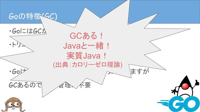 ・GoにはGCがある
・トリコロールマーク&スイープGC
・なんですけど、まぁ本セッションでは割愛
・GoはC/C++的なレイヤーに近いように思いますが
GCあるのでメモリ管理は不要
Goの特徴(GC)
Goの特徴(GC)
GCある！
Javaと一緒！
実質Java！
(出典：カロリーゼロ理論)
