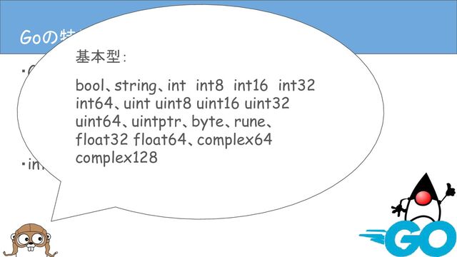 ・Goは静的型付き
・Goには基本型と構造体がある
・ポインタもある
・interfaceもある
Goの特徴(言語仕様)
Goの特徴(言語仕様)
基本型：
bool、string、int int8 int16 int32
int64、uint uint8 uint16 uint32
uint64、uintptr、byte、rune、
float32 float64、complex64
complex128
