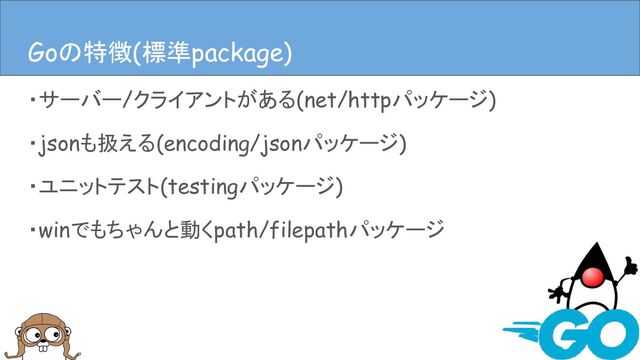 ・サーバー/クライアントがある(net/httpパッケージ)
・jsonも扱える(encoding/jsonパッケージ)
・ユニットテスト(testingパッケージ)
・winでもちゃんと動くpath/filepathパッケージ
Goの特徴(言語仕様)
Goの特徴(標準package)
