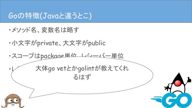 ・メソッド名、変数名は略す
・小文字がprivate、大文字がpublic
・スコープはpackage単位、レシーバー単位
・レシーバーとなり得るのはpackageか構造体など
Goの特徴(Javaと違うとこ)
大体go vetとかgolintが教えてくれ
るはず
Goの特徴(Javaと違うとこ)

