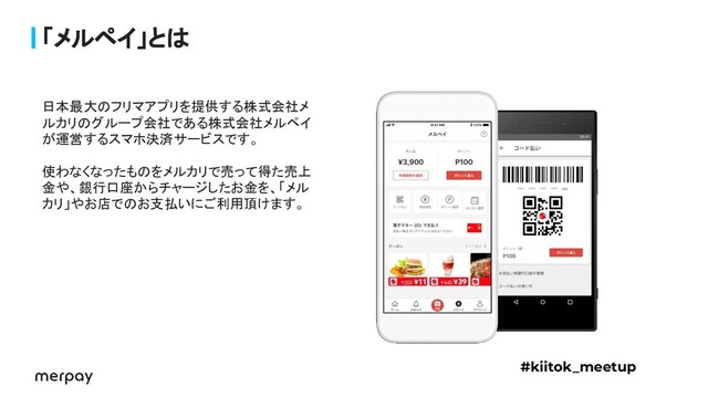 「メルペイ」とは
日本最大のフリマアプリを提供する株式会社メ
ルカリのグループ会社である株式会社メルペイ
が運営するスマホ決済サービスです。
使わなくなったものをメルカリで売って得た売上
金や、銀行口座からチャージしたお金を、「メル
カリ」やお店でのお支払いにご利用頂けます。
#kiitok_meetup
