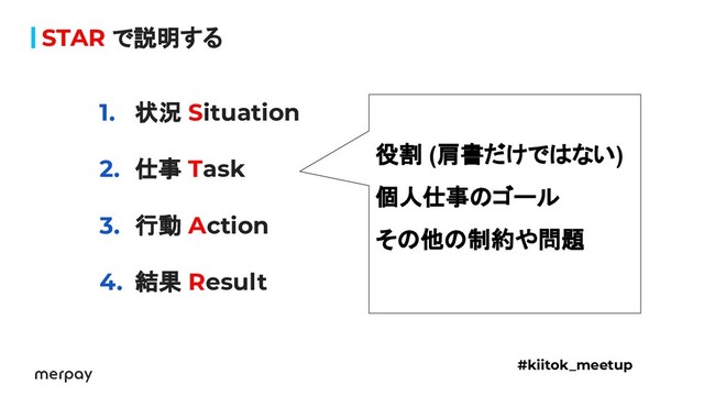 STAR で説明する
1. 状況 Situation
2. 仕事 Task
3. 行動 Action
4. 結果 Result
#kiitok_meetup
役割 (肩書だけではない)
個人仕事のゴール
その他の制約や問題
