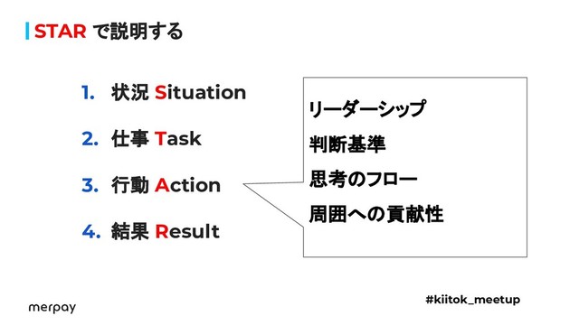 STAR で説明する
1. 状況 Situation
2. 仕事 Task
3. 行動 Action
4. 結果 Result
#kiitok_meetup
リーダーシップ
判断基準
思考のフロー
周囲への貢献性
