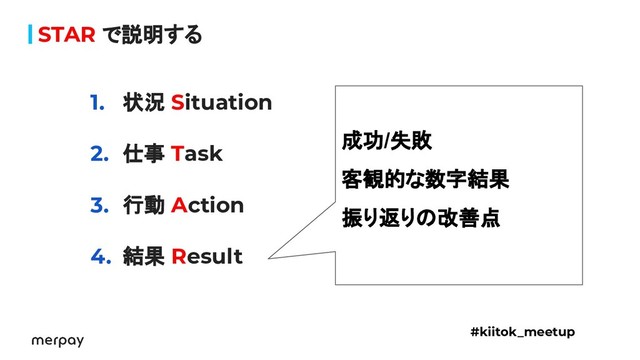 STAR で説明する
1. 状況 Situation
2. 仕事 Task
3. 行動 Action
4. 結果 Result
#kiitok_meetup
成功/失敗
客観的な数字結果
振り返りの改善点
