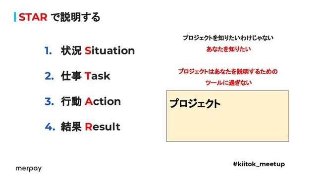 STAR で説明する
1. 状況 Situation
2. 仕事 Task
3. 行動 Action
4. 結果 Result
#kiitok_meetup
　
プロジェクト
プロジェクトを知りたいわけじゃない
あなたを知りたい
プロジェクトはあなたを説明するための
ツールに過ぎない
