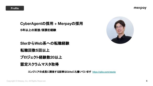 6
CyberAgentの採用 + Merpayの採用
５年以上の面接/面談を経験
SIerからWeb系への転職経験
転職回数５回以上
プロジェクト経験数20以上
認定スクラムマスタ取得
エンジニアの成長に関係する記事はQiitaにも書いています https://qiita.com/newta
Copyright © Merpay, Inc. All Rights Reserved.
Profile

