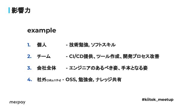 影響力
example
1. 個人 - 技術勉強, ソフトスキル
2. チーム - CI/CD提供、ツール作成、開発プロセス改善
3. 会社全体 - エンジニアのあるべき姿、手本となる姿
4. 社外(コミュニティ)
- OSS, 勉強会, ナレッジ共有
#kiitok_meetup

