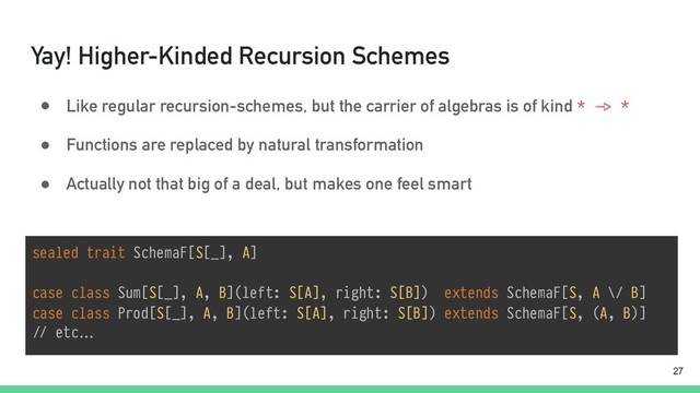 Yay! Higher-Kinded Recursion Schemes
● Like regular recursion-schemes, but the carrier of algebras is of kind * "-> *
● Functions are replaced by natural transformation
● Actually not that big of a deal, but makes one feel smart
!27
sealed trait SchemaF[S[_], A]
 
case class Sum[S[_], A, B](left: S[A], right: S[B]) extends SchemaF[S, A \/ B]
case class Prod[S[_], A, B](left: S[A], right: S[B]) extends SchemaF[S, (A, B)]
"// etc…
