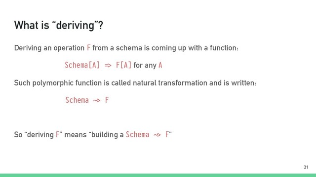 What is “deriving”?
Deriving an operation F from a schema is coming up with a function:
Schema[A] "=> F[A] for any A
Such polymorphic function is called natural transformation and is written:
Schema "~> F
So “deriving F” means “building a Schema "~> F”
!31
