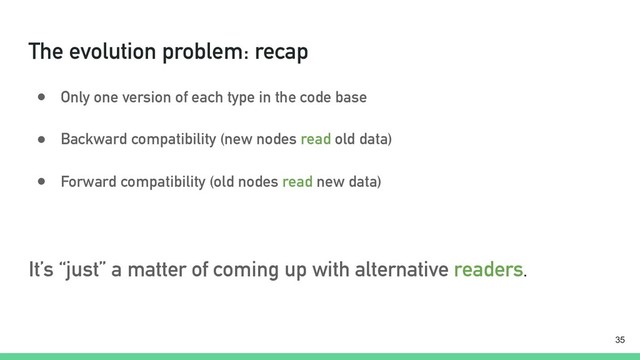 The evolution problem: recap
● Only one version of each type in the code base
● Backward compatibility (new nodes read old data)
● Forward compatibility (old nodes read new data)
It’s “just” a matter of coming up with alternative readers.
!35
