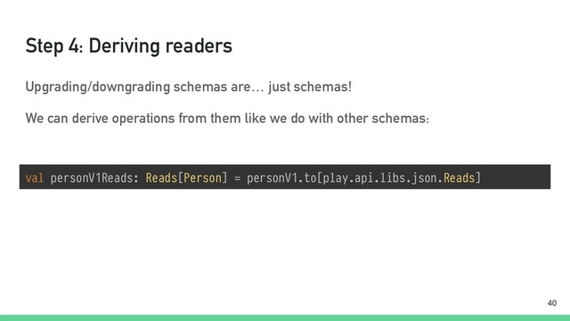Step 4: Deriving readers
Upgrading/downgrading schemas are… just schemas!
We can derive operations from them like we do with other schemas:
val personV1Reads: Reads[Person] = personV1.to[play.api.libs.json.Reads]
!40
