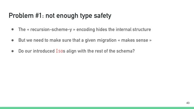 Problem #1: not enough type safety
● The « recursion-scheme-y » encoding hides the internal structure
● But we need to make sure that a given migration « makes sense »
● Do our introduced Isos align with the rest of the schema?
!43
