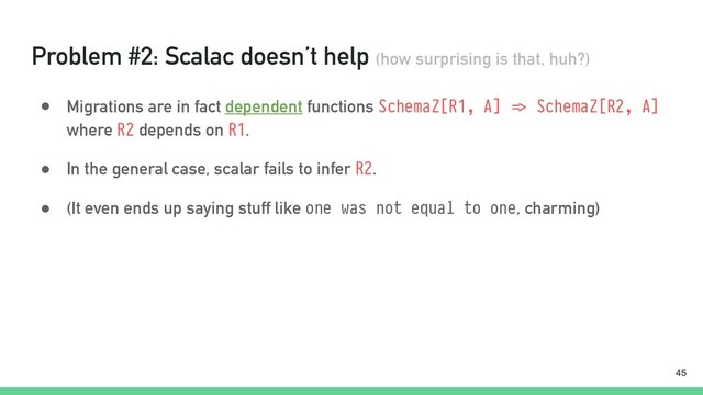 Problem #2: Scalac doesn’t help (how surprising is that, huh?)
● Migrations are in fact dependent functions SchemaZ[R1, A] "=> SchemaZ[R2, A]
where R2 depends on R1.
● In the general case, scalar fails to infer R2.
● (It even ends up saying stuff like one was not equal to one, charming)
!45
