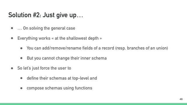 Solution #2: Just give up…
● … On solving the general case
● Everything works « at the shallowest depth »
● You can add/remove/rename fields of a record (resp. branches of an union)
● But you cannot change their inner schema
● So let’s just force the user to
● define their schemas at top-level and
● compose schemas using functions
!46
