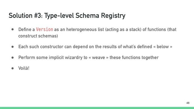 Solution #3: Type-level Schema Registry
● Define a Version as an heterogeneous list (acting as a stack) of functions (that
construct schemas)
● Each such constructor can depend on the results of what’s defined « below »
● Perform some implicit wizardry to « weave » these functions together
● Voilà!
!48
