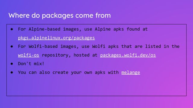 Where do packages come from
● For Alpine-based images, use Alpine apks found at
pkgs.alpinelinux.org/packages
● For Wolfi-based images, use Wolfi apks that are listed in the
wolfi-os repository, hosted at packages.wolfi.dev/os
● Don't mix!
● You can also create your own apks with melange
