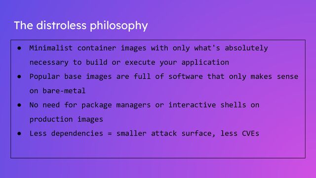 The distroless philosophy
● Minimalist container images with only what's absolutely
necessary to build or execute your application
● Popular base images are full of software that only makes sense
on bare-metal
● No need for package managers or interactive shells on
production images
● Less dependencies = smaller attack surface, less CVEs
