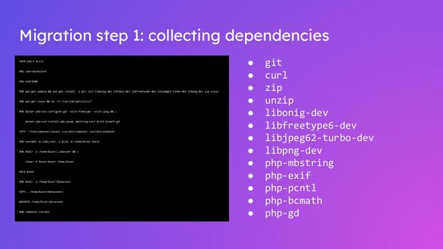 Migration step 1: collecting dependencies
FROM php:7.4-cli
ARG user=dynacover
ARG uid=1000
RUN apt-get update && apt-get install -y git curl libonig-dev libxml2-dev libfreetype6-dev libjpeg62-turbo-dev libpng-dev zip unzip
RUN apt-get clean && rm -rf /var/lib/apt/lists/*
RUN docker-php-ext-configure gd --with-freetype --with-jpeg && \
docker-php-ext-install pdo_mysql mbstring exif pcntl bcmath gd
COPY --from=composer:latest /usr/bin/composer /usr/bin/composer
RUN useradd -G sudo,root -u $uid -d /home/$user $user
RUN mkdir -p /home/$user/.composer && \
chown -R $user:$user /home/$user
USER $user
RUN mkdir -p /home/$user/dynacover
COPY . /home/$user/dynacover/
WORKDIR /home/$user/dynacover
RUN composer install
● git
● curl
● zip
● unzip
● libonig-dev
● libfreetype6-dev
● libjpeg62-turbo-dev
● libpng-dev
● php-mbstring
● php-exif
● php-pcntl
● php-bcmath
● php-gd
