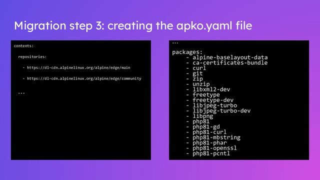 Migration step 3: creating the apko.yaml ﬁle
contents:
repositories:
- https://dl-cdn.alpinelinux.org/alpine/edge/main
- https://dl-cdn.alpinelinux.org/alpine/edge/community
…
…
packages:
- alpine-baselayout-data
- ca-certificates-bundle
- curl
- git
- zip
- unzip
- libxml2-dev
- freetype
- freetype-dev
- libjpeg-turbo
- libjpeg-turbo-dev
- libpng
- php81
- php81-gd
- php81-curl
- php81-mbstring
- php81-phar
- php81-openssl
- php81-pcntl
