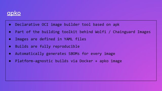 apko
● Declarative OCI image builder tool based on apk
● Part of the building toolkit behind Wolfi / Chainguard Images
● Images are defined in YAML files
● Builds are fully reproducible
● Automatically generates SBOMs for every image
● Platform-agnostic builds via Docker + apko image
