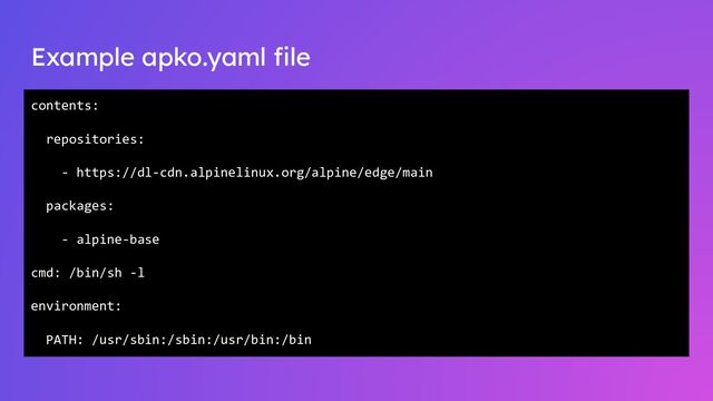 Example apko.yaml ﬁle
contents:
repositories:
- https://dl-cdn.alpinelinux.org/alpine/edge/main
packages:
- alpine-base
cmd: /bin/sh -l
environment:
PATH: /usr/sbin:/sbin:/usr/bin:/bin
