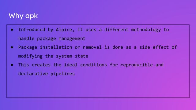 Why apk
● Introduced by Alpine, it uses a different methodology to
handle package management
● Package installation or removal is done as a side effect of
modifying the system state
● This creates the ideal conditions for reproducible and
declarative pipelines
