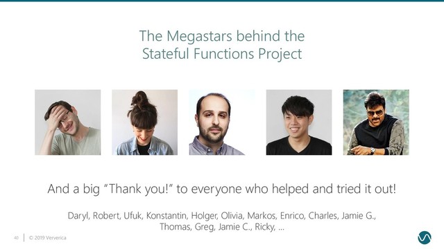 © 2019 Ververica
40
The Megastars behind the
Stateful Functions Project
Daryl, Robert, Ufuk, Konstantin, Holger, Olivia, Markos, Enrico, Charles, Jamie G.,
Thomas, Greg, Jamie C., Ricky, …
And a big “Thank you!” to everyone who helped and tried it out!
