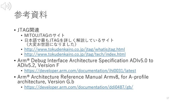 参考資料
• JTAG関連
• MITOUJTAGのサイト
• ⽇本語で最もJTAGを詳しく解説しているサイト
（⼤変お世話になりました）
• http://www.tokudenkairo.co.jp/jtag/whatisjtag.html
• http://www.tokudenkairo.co.jp/jtag/tech/index.html
• Arm® Debug Interface Architecture Specification ADIv5.0 to
ADIv5.2, Version F
• https://developer.arm.com/documentation/ihi0031/latest
• Arm® Architecture Reference Manual Armv8, for A-profile
architecture, Version G.b
• https://developer.arm.com/documentation/ddi0487/gb/
17
