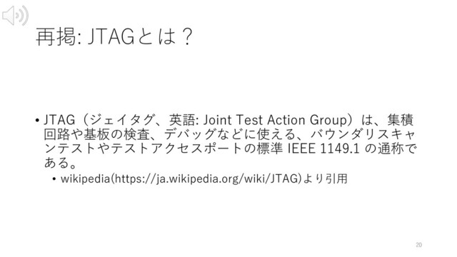 再掲: JTAGとは？
• JTAG（ジェイタグ、英語: Joint Test Action Group）は、集積
回路や基板の検査、デバッグなどに使える、バウンダリスキャ
ンテストやテストアクセスポートの標準 IEEE 1149.1 の通称で
ある。
• wikipedia(https://ja.wikipedia.org/wiki/JTAG)より引⽤
20
