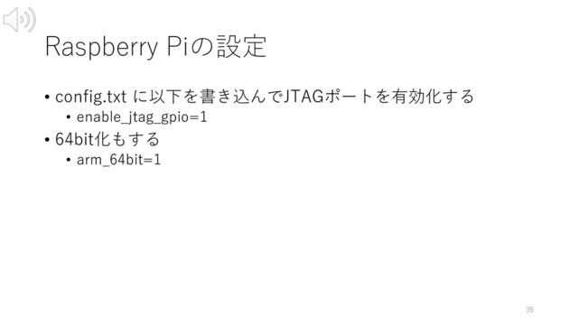 Raspberry Piの設定
• config.txt に以下を書き込んでJTAGポートを有効化する
• enable_jtag_gpio=1
• 64bit化もする
• arm_64bit=1
35
