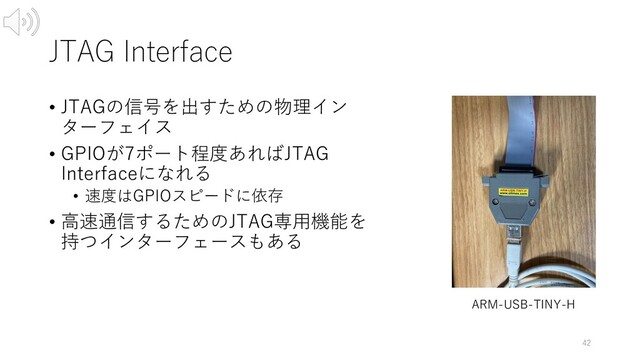 JTAG Interface
• JTAGの信号を出すための物理イン
ターフェイス
• GPIOが7ポート程度あればJTAG
Interfaceになれる
• 速度はGPIOスピードに依存
• ⾼速通信するためのJTAG専⽤機能を
持つインターフェースもある
42
ARM-USB-TINY-H
