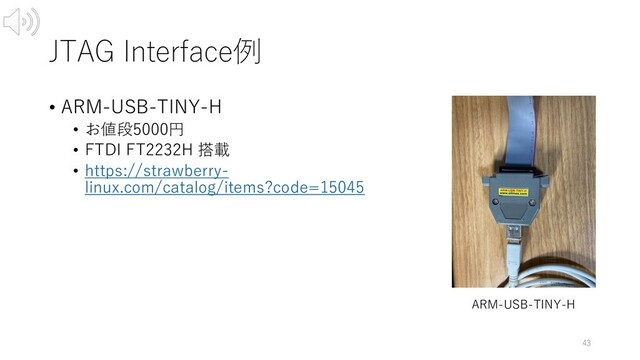 JTAG Interface例
• ARM-USB-TINY-H
• お値段5000円
• FTDI FT2232H 搭載
• https://strawberry-
linux.com/catalog/items?code=15045
43
ARM-USB-TINY-H
