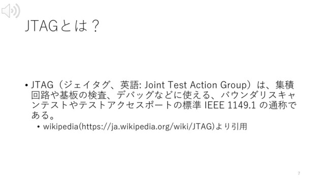 JTAGとは？
• JTAG（ジェイタグ、英語: Joint Test Action Group）は、集積
回路や基板の検査、デバッグなどに使える、バウンダリスキャ
ンテストやテストアクセスポートの標準 IEEE 1149.1 の通称で
ある。
• wikipedia(https://ja.wikipedia.org/wiki/JTAG)より引⽤
7
