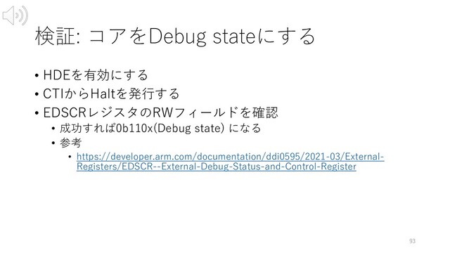 検証: コアをDebug stateにする
• HDEを有効にする
• CTIからHaltを発⾏する
• EDSCRレジスタのRWフィールドを確認
• 成功すれば0b110x(Debug state) になる
• 参考
• https://developer.arm.com/documentation/ddi0595/2021-03/External-
Registers/EDSCR--External-Debug-Status-and-Control-Register
93
