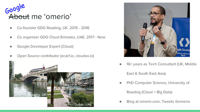 About me ‘omerio’
● Co-founder GDG Reading, UK. 2015 - 2016
● Co organizer GDG Cloud Emirates, UAE. 2017 - Now
● Google Developer Expert (Cloud)
● Open Source contributor (ecarf.io, cloudex.io)
Google
● 16+ years as Tech Consultant (UK, Middle
East & South East Asia)
● PhD Computer Science, University of
Reading (Cloud + Big Data)
● Blog at omerio.com, Tweets @omerio
Reading, UK
Dubai, UAE
