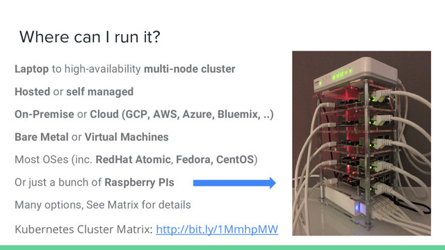 Where can I run it?
Laptop to high-availability multi-node cluster
Hosted or self managed
On-Premise or Cloud (GCP, AWS, Azure, Bluemix, ..)
Bare Metal or Virtual Machines
Most OSes (inc. RedHat Atomic, Fedora, CentOS)
Or just a bunch of Raspberry PIs
Many options, See Matrix for details
Kubernetes Cluster Matrix: http://bit.ly/1MmhpMW
