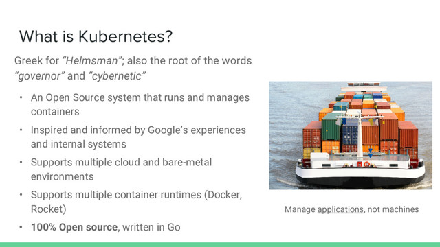 What is Kubernetes?
Greek for “Helmsman”; also the root of the words
“governor” and “cybernetic”
• An Open Source system that runs and manages
containers
• Inspired and informed by Google’s experiences
and internal systems
• Supports multiple cloud and bare-metal
environments
• Supports multiple container runtimes (Docker,
Rocket)
• 100% Open source, written in Go
Manage applications, not machines
