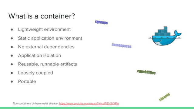 What is a container?
● Lightweight environment
● Static application environment
● No external dependencies
● Application isolation
● Reusable, runnable artifacts
● Loosely coupled
● Portable
Run containers on bare metal already: https://www.youtube.com/watch?v=coFIEH3vXPw
