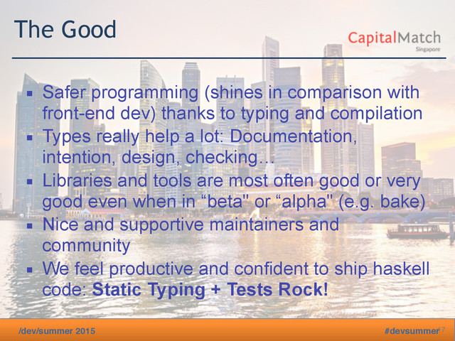 /dev/summer 2015 #devsummer
The Good
▪ Safer programming (shines in comparison with
front-end dev) thanks to typing and compilation
▪ Types really help a lot: Documentation,
intention, design, checking…
▪ Libraries and tools are most often good or very
good even when in “beta" or “alpha" (e.g. bake)
▪ Nice and supportive maintainers and
community
▪ We feel productive and confident to ship haskell
code: Static Typing + Tests Rock!
17
