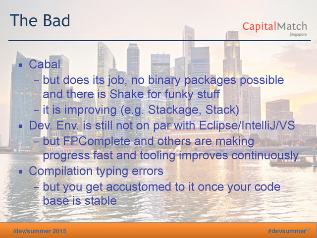 /dev/summer 2015 #devsummer
The Bad
▪ Cabal
– but does its job, no binary packages possible
and there is Shake for funky stuff
– it is improving (e.g. Stackage, Stack)
▪ Dev. Env. is still not on par with Eclipse/IntelliJ/VS
– but FPComplete and others are making
progress fast and tooling improves continuously
▪ Compilation typing errors
– but you get accustomed to it once your code
base is stable
19
