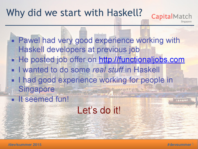 /dev/summer 2015 #devsummer
Why did we start with Haskell?
▪ Pawel had very good experience working with
Haskell developers at previous job
▪ He posted job offer on http://functionaljobs.com
▪ I wanted to do some real stuff in Haskell
▪ I had good experience working for people in
Singapore
▪ It seemed fun!
Let’s do it!
5
