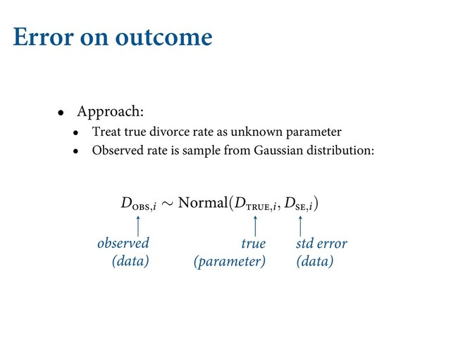 Error on outcome
• Approach:
• Treat true divorce rate as unknown parameter
• Observed rate is sample from Gaussian distribution:
observed
(data)
true
(parameter)
std error
(data)
Z ∼ /PSNBM(, )
BTVSFNFOU FSSPS IFSF TISJOLT BMM UIF QSPCBCJMJUZ QJMFT VQ PO  #VU XIFO
Z NFBTVSFNFOUT BSF NPSF BOE MFTT QMBVTJCMF ćJT JT XIBU * NFBO CZ TB
BUB BSF B TQFDJBM DBTF PG B EJTUSJCVUJPO "OE IFSF JT UIF LFZ JOTJHIU *G XF EP
MVF  JO UIJT FYBNQMF
 UIFO XF DBO KVTU QVU B QBSBNFUFS UIFSF BOE MFU
O UFSNT PG UIF %"( BCPWF LOPXJOH / MFUT VT BTTJHO B TUBOEBSE EFWJBUJP
O QSPDFTT
IPX UP EFĕOF UIF EJTUSJCVUJPO GPS FBDI EJWPSDF SBUF 'PS FBDI PCTFSW
SF XJMM CF POF QBSBNFUFS %ŁĿłĲ,J
 EFĕOFE CZ
%ļįŀ,J ∼ /PSNBM(%ŁĿłĲ,J, %ŀĲ,J)
FT JT EFĕOF UIF NFBTVSFNFOU %ļįŀ,J
BT IBWJOH UIF TQFDJĕFE (BVTTJBO EJT
O UIF VOLOPXO QBSBNFUFS %ĲŀŁ,J
 4P UIF BCPWF EFĕOFT B QSPCBCJMJUZ GPS F
E EJWPSDF SBUF HJWFO B LOPXO NFBTVSFNFOU FSSPS
B MPU UP UBLF JO #VU XFMM HP POF TUFQ BU B UJNF 3FDBMM UIBU UIF HPBM JT
F % BT B MJOFBS GVODUJPO PG BHF BU NBSSJBHF " BOE NBSSJBHF SBUF . )FSFT
LT MJLF XJUI UIF NFBTVSFNFOU FSSPST IJHIMJHIUFE JO CMVF
