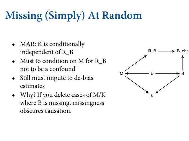Missing (Simply) At Random
• MAR: K is conditionally
independent of R_B
• Must to condition on M for R_B
not to be a confound
• Still must impute to de-bias
estimates
• Why? If you delete cases of M/K
where B is missing, missingness
obscures causation.
 .*44*/( %"5"
"OPUIFS QPTTJCJMJUZ JT UIBU TPNF PUIFS WBSJBCMF JOĘVFODFT UI
B
B_obs
K
M
R_B
U
/PX . JOĘVFODFT 3#
 XIJDI NFBOT GPS FYBNQMF UIBU TQFDJFT XJ
PS MFTT
 MJLFMZ UP IBWF NJTTJOH WBMVFT JO #ļįŀ
 ćJT DPVME IBQQFO
FTUFE JO TNBMM TQFDJFT BOE TP EP OPU PęFO HP UISPVHI UIF USPVC
NFBTVSFNFOUT GPS UIFN 8IBU IBQQFOT JO UIJT DBTF ćFSF JT O
#ļįŀ
UIPVHI 3#
UP , 4P UIF NJTTJOHOFTT QSPDFTT DBO DPOGPVOE P
DMPTF UIF CBDLEPPS *O UIJT DBTF XF DBO TIVU UIF CBDLEPPS CZ DPO
