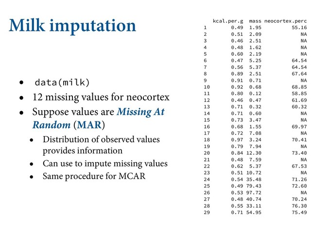 Milk imputation
• data(milk)
• 12 missing values for neocortex
• Suppose values are Missing At
Random (MAR)
• Distribution of observed values
provides information
• Can use to impute missing values
• Same procedure for MCAR
kcal.per.g mass neocortex.perc
1 0.49 1.95 55.16
2 0.51 2.09 NA
3 0.46 2.51 NA
4 0.48 1.62 NA
5 0.60 2.19 NA
6 0.47 5.25 64.54
7 0.56 5.37 64.54
8 0.89 2.51 67.64
9 0.91 0.71 NA
10 0.92 0.68 68.85
11 0.80 0.12 58.85
12 0.46 0.47 61.69
13 0.71 0.32 60.32
14 0.71 0.60 NA
15 0.73 3.47 NA
16 0.68 1.55 69.97
17 0.72 7.08 NA
18 0.97 3.24 70.41
19 0.79 7.94 NA
20 0.84 12.30 73.40
21 0.48 7.59 NA
22 0.62 5.37 67.53
23 0.51 10.72 NA
24 0.54 35.48 71.26
25 0.49 79.43 72.60
26 0.53 97.72 NA
27 0.48 40.74 70.24
28 0.55 33.11 76.30
29 0.71 54.95 75.49
