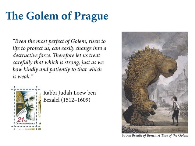 The Golem of Prague
“Even the most perfect of Golem, risen to
life to protect us, can easily change into a
destructive force. Therefore let us treat
carefully that which is strong, just as we
bow kindly and patiently to that which
is weak.”
Rabbi Judah Loew ben
Bezalel (1512–1609)
From Breath of Bones: A Tale of the Golem
