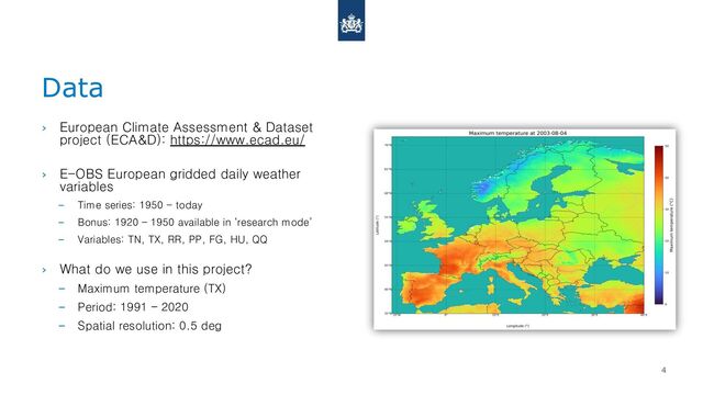 Data
4
› European Climate Assessment & Dataset
project (ECA&D): https://www.ecad.eu/
› E-OBS European gridded daily weather
variables
– Time series: 1950 - today
– Bonus: 1920 – 1950 available in ‘research mode’
– Variables: TN, TX, RR, PP, FG, HU, QQ
› What do we use in this project?
– Maximum temperature (TX)
– Period: 1991 – 2020
– Spatial resolution: 0.5 deg
