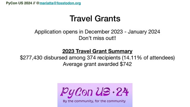 Travel Grants
Application opens in December 2023 - January 2024

Don’t miss out!!

2023 Travel Grant Summary
$277,430 disbursed among 374 recipients (14.11% of attendees)

Average grant awarded $742
PyCon US 2024 // @mariatta@fosstodon.org

